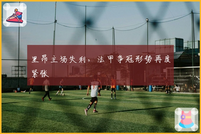 里昂主场失利，法甲争冠形势再度紧张