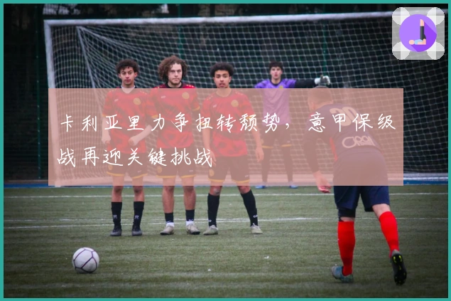 卡利亚里力争扭转颓势，意甲保级战再迎关键挑战