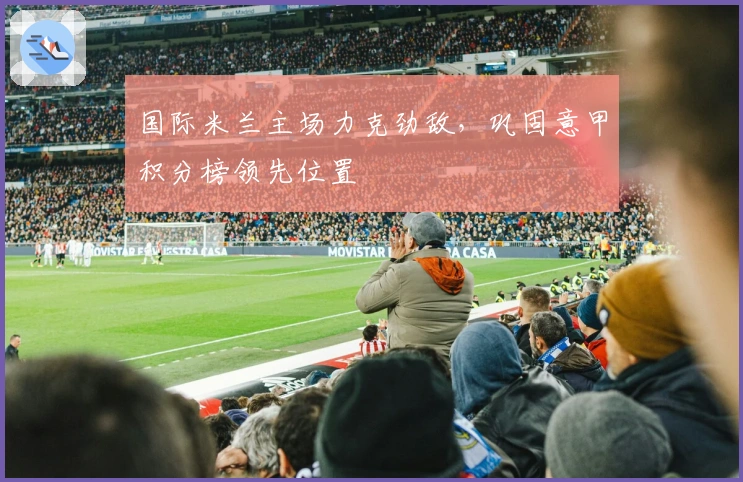 国际米兰主场力克劲敌，巩固意甲积分榜领先位置