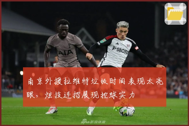 南京外援拉维特垃圾时间表现太亮眼，炫技连招展现控球实力