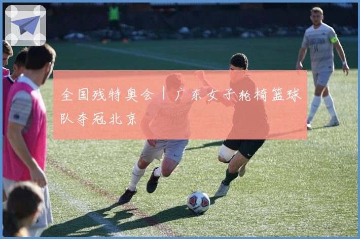 全国残特奥会｜广东女子轮椅篮球队夺冠北京