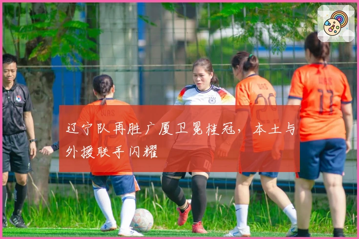 辽宁队再胜广厦卫冕桂冠，本土与外援联手闪耀