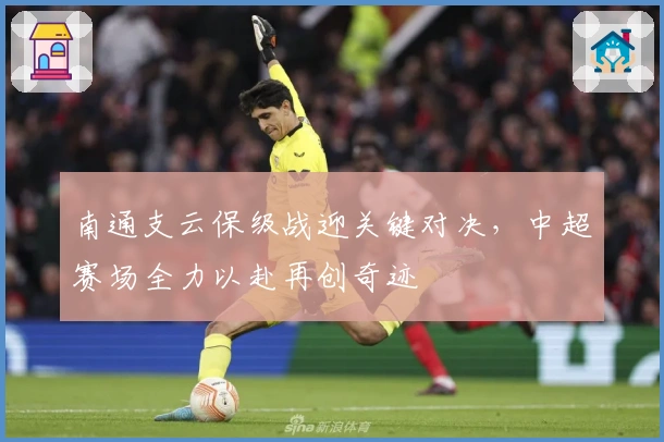 南通支云保级战迎关键对决,中超赛场全力以赴再创奇迹