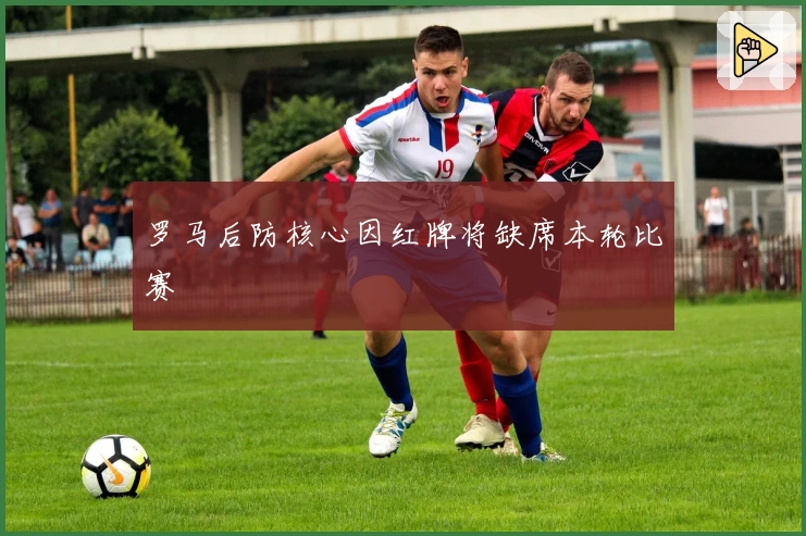 罗马后防核心因红牌将缺席本轮比赛