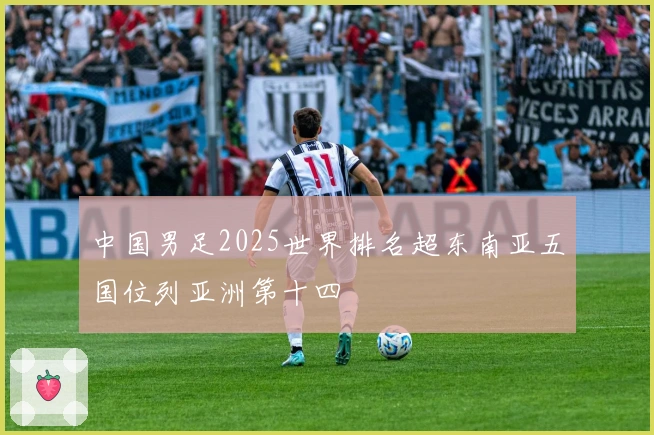 中国男足2025世界排名超东南亚五国位列亚洲第十四
