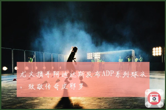 尤文携手阿迪达斯发布ADP系列球衣，致敬传奇皮耶罗