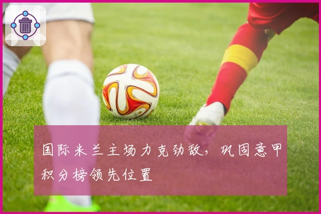 国际米兰主场力克劲敌，巩固意甲积分榜领先位置