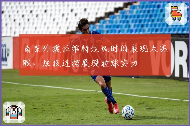 南京外援拉维特垃圾时间表现太亮眼，炫技连招展现控球实力