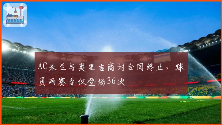 AC米兰与奥里吉商讨合同终止，球员两赛季仅登场36次