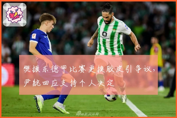 樊振东德甲比赛更换胶皮引争议,尹航回应支持个人决定