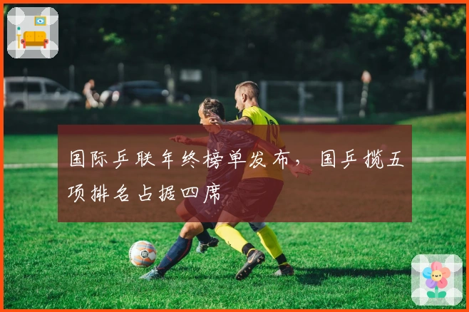 国际乒联年终榜单发布，国乒揽五项排名占据四席