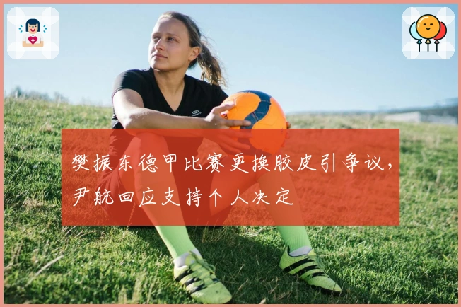 樊振东德甲比赛更换胶皮引争议，尹航回应支持个人决定