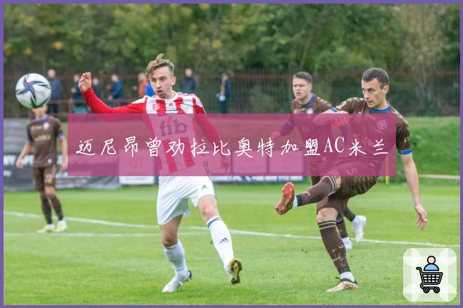 迈尼昂曾劝拉比奥特加盟AC米兰