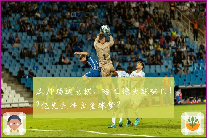 瓜帅场边点拨，哈兰德头球破门！2亿先生冲击金球梦？