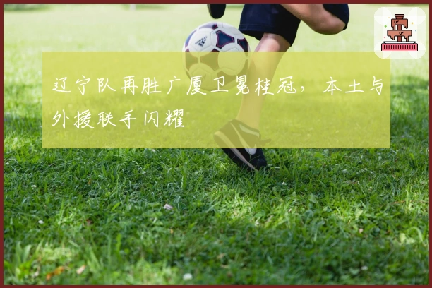 辽宁队再胜广厦卫冕桂冠，本土与外援联手闪耀